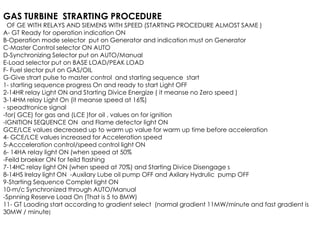 GAS TURBINE STRARTING PROCEDURE
OF GE WITH RELAYS AND SIEMENS WITH SPEED (STARTING PROCEDURE ALMOST SAME )
A- GT Ready for operation indication ON
B-Operation mode selector put on Generator and indication must on Generator
C-Master Control selector ON AUTO
D-Synchronizing Selector put on AUTO/Manual
E-Load selector put on BASE LOAD/PEAK LOAD
F- Fuel slector put on GAS/OIL
G-Give strart pulse to master control and starting sequence start
1- starting sequence progress On and ready to start Light OFF
2-14HR relay Light ON and Starting Divice Energize ( it meanse no Zero speed )
3-14HM relay Light On (it meanse speed at 16%)
- speadtronice signal
-for( GCE) for gas and (LCE )for oil , values on for ignition
-IGNITION SEQUENCE ON and Flame detector light ON
-IGNITION SEQUENCE ON and Flame detector light ON
GCE/LCE values decreased up to warm up value for warm up time before acceleration
4- GCE/LCE values increased for Acceleration speed
5-Accceleration control/speed control light ON
6- 14HA relay light ON (when speed at 50%
-Feild braeker ON for feild flashing
7-14HC relay light ON (when speed at 70%) and Starting Divice Disengage s
8-14HS lrelay light ON -Auxilary Lube oil pump OFF and Axilary Hydrulic pump OFF
9-Starting Sequence Complet light ON
10-m/c Synchronized through AUTO/Manual
-Spnning Reserve Load On (That is 5 to 8MW)
11- GT Laoding start according to gradient select (normal gradient 11MW/minute and fast gradient is
30MW / minute)
 