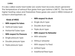 2.HRSG
It is also called waste heat boiler (or) waste heat recovery steam generator
The temperature of exhaust flue gases from gas turbine is 540 0C. This has HHV
higher heating value and thereafore these gases are used in HRSG instead of
ruined in atomopsheric air.
Kinds of HRSG
• With respect to tubes
 Vertical tubes type
• With respect to drum
 Single drum type
 Double drum type
 Horizontal Tubes type
• With respect to Pressure
 Single pressure type
 Double pressure type
 Triple pressure type
 Triple drum type
• With respect to Reheater
 With reheater
 Without reheater
• With respect to fired
 Unfired type
 Additional fired type
 