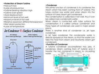 •Protection of Steam Turbine
•Vacuum loss
•Lube oil pressure low
•Turbine bearing vibration high
•Turbine over speed
•Axial displacement
•Minimum level of hot well
•Maximum level of hot well
•Relative expansion differential expansion
•Wet steam protection
•Lube oil temperature
•Condenser
The prime function of condenser is to condense the
steam which has been coming from LP turbine. The
tubes contain raw water and when steam hits the
surface of tubes steam got condensed.
The condensation is collected in hot well, thus it can
be called main condensate water.
When steam is contacted with tube surface for
condensation it is called surface condenser and
these types of condensers are used in major power
plants.
There is another kind of condenser i.e. jet type
condenser.
In jet type condenser the condensate water is
directly sprayed on the steam, so that the water can
directly sprayed on the steam, so that the water can
take the heat from steam and resultantly steam get
condensed.
•Function of Condenser
A turbine condenser accomplished two jobs. It
condenses steam coming from LP turbine and it
transfer the het contained in steam to circulating
water.
 