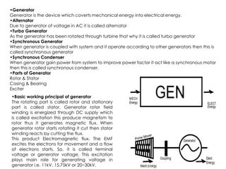 •Generator
Generator is the device which coverts mechanical energy into electrical energy.
•Alternator
Due to generator of voltage in AC it is called alternator
•Turbo Generator
As the generator has been rotated through turbine that why it is called turbo generator
•Synchronous Generator
When generator is coupled with system and it operate according to other generators then this is
called synchronous generator
•Synchronous Condenser
When generator gain power from system to improve power factor it act like a synchronous motor
then this is called synchronous condenser.
•Parts of Generator
Rotor & Stator
Casing & Bearing
Casing & Bearing
Exciter
•Basic working principal of generator
The rotating part is called rotor and stationary
part is called stator. Generator rotor field
winding is energized through DC supply which
is called excitation this produce magnetism to
rotor thus it generates magnetic flux. When
generator rotor starts rotating it cut then stator
winding reacts by cutting the flux.
This product Electromagnetic flux. The EMF
excites the electrons for movement and a flow
of electrons starts. So, it is called terminal
voltage or generator voltage. This excitation
plays main role for generating voltage in
generator i.e. 11kV, 15.75kV or 20~30kV.
 