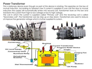 Power Transformer
This is stationary device even though no part of this device is rotating. This operates on the law of
mutual induction. According to faraday’s law if current is supplied in one coil the due to mutual
induction the supply will automatically enters into second coil. Transformer work on this law and
transform the current from high to low voltage or low to high voltage.
The coil in which the current is supplied called “Primary coil” and the receiving coil is called
“Secondary coil”. The transformer can be step up or step down. Transformers are used to reduce
of improve the generator voltage which is further supplied to system.
 