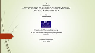 AESTHETIC AND ERGNOMIC CONSIDERATIONS IN
DESIGN OF ANY PRODUCT
A
Seminar On
By
Falesh Sharma
Department of Mechanical Engineering
Dr. D. Y. Patil Institute of Engineering Management &
Research
For the Academic Year
2017- 2018.
 