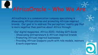 AfricaOracle – Who We Are
AfricaOracle is a communication company specialising in
showcasing African stories and promoting African-inspired
brands. Our goal is to address the perception/ reality gap that
is more negative than positive about Africa through:
- Our digital magazines, Africa 2020, Holiday Gift Guide
- Showcasing entrepreneurs & African-inspired brands
- Promoting African-inspired businesses
- Providing African Diaspora youth with role models, mentors
& work experience
 