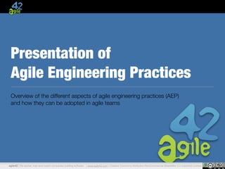 Presentation of 
Agile Engineering Practices 
Overview of the different aspects of agile engineering practices (AEP) 
and how they can be adopted in agile teams 
agile42 | We advise, train and coach companies building software | www.agile42.com | Creative Commons Attribution-NonCommercial-ShareAlike 3.0 Unported License 
 