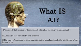 3)The study of computer systems that attempt to model and apply the intelligence of the
human mind.
1) An object that is made by humans and, which has the ability to understand.
2) A machine that emulate human behavior.
What IS
A.I ?
 