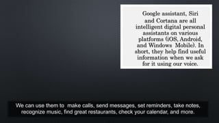 We can use them to make calls, send messages, set reminders, take notes,
recognize music, find great restaurants, check your calendar, and more.
Google assistant, Siri
and Cortana are all
intelligent digital personal
assistants on various
platforms (iOS, Android,
and Windows Mobile). In
short, they help find useful
information when we ask
for it using our voice.
 