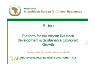 African Union
    Interafrican Bureau for Animal Resources



                    ALive

  Platform for the African livestock
development & Sustainable Economic




                                               www.au-
                                               ibar.org
               Growth

      Germain Bobo-ALive Secretariat AU-IBAR

 IADG ANNUAL MEETING MAY4-5 2010 ROME, ITALY
 