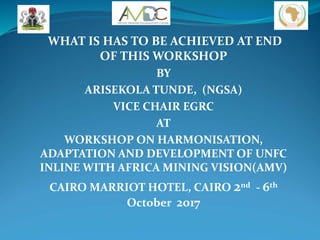 WHAT IS HAS TO BE ACHIEVED AT END
OF THIS WORKSHOP
BY
ARISEKOLA TUNDE, (NGSA)
VICE CHAIR EGRC
AT
WORKSHOP ON HARMONISATION,
ADAPTATION AND DEVELOPMENT OF UNFC
INLINE WITH AFRICA MINING VISION(AMV)
CAIRO MARRIOT HOTEL, CAIRO 2nd - 6th
October 2017
 