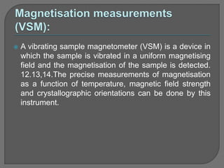  A vibrating sample magnetometer (VSM) is a device in
which the sample is vibrated in a uniform magnetising
field and the magnetisation of the sample is detected.
12.13,14.The precise measurements of magnetisation
as a function of temperature, magnetic field strength
and crystallographic orientations can be done by this
instrument.
 