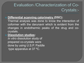  Differential scanning calorimetry (DSC):
Thermal analysis was done to know the interaction of
coformer with the darunavir which is evident from the
changes in endothermic peaks of the drug and co-
crystals.
 Dissolution studies:
In vitro dissolution study of
prepared co-crystals were
done by using U.S.P. Paddle
type apparatus at 37 ºC.
 