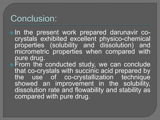  In the present work prepared darunavir co-
crystals exhibited excellent physico-chemical
properties (solubility and dissolution) and
micrometric properties when compared with
pure drug.
 From the conducted study, we can conclude
that co-crystals with succinic acid prepared by
the use of co-crystallization technique
showed an improvement in the solubility,
dissolution rate and flowability and stability as
compared with pure drug.
 