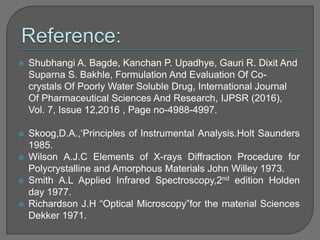  Shubhangi A. Bagde, Kanchan P. Upadhye, Gauri R. Dixit And
Suparna S. Bakhle, Formulation And Evaluation Of Co-
crystals Of Poorly Water Soluble Drug, International Journal
Of Pharmaceutical Sciences And Research, IJPSR (2016),
Vol. 7, Issue 12,2016 , Page no-4988-4997.
 Skoog,D.A.,‘Principles of Instrumental Analysis.Holt Saunders
1985.
 Wilson A.J.C Elements of X-rays Diffraction Procedure for
Polycrystalline and Amorphous Materials John Willey 1973.
 Smith A.L Applied Infrared Spectroscopy,2nd edition Holden
day 1977.
 Richardson J.H “Optical Microscopy”for the material Sciences
Dekker 1971.
 