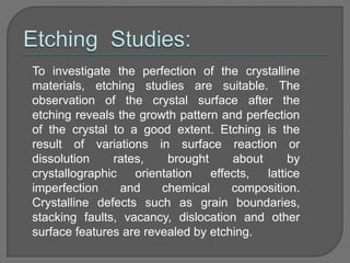 To investigate the perfection of the crystalline
materials, etching studies are suitable. The
observation of the crystal surface after the
etching reveals the growth pattern and perfection
of the crystal to a good extent. Etching is the
result of variations in surface reaction or
dissolution rates, brought about by
crystallographic orientation effects, lattice
imperfection and chemical composition.
Crystalline defects such as grain boundaries,
stacking faults, vacancy, dislocation and other
surface features are revealed by etching.
 