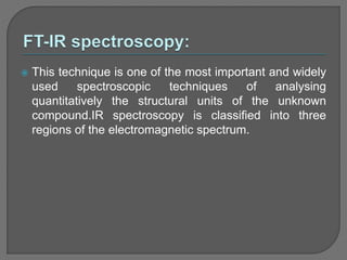  This technique is one of the most important and widely
used spectroscopic techniques of analysing
quantitatively the structural units of the unknown
compound.IR spectroscopy is classified into three
regions of the electromagnetic spectrum.
 