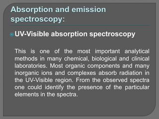 UV-Visible absorption spectroscopy
This is one of the most important analytical
methods in many chemical, biological and clinical
laboratories. Most organic components and many
inorganic ions and complexes absorb radiation in
the UV-Visible region. From the observed spectra
one could identify the presence of the particular
elements in the spectra.
 