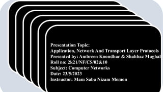 Presentation Topic:
Application, Network And Transport Layer Protocols
Presented by: Ambreen Koondhar & Shahbaz Mughal
Roll no: 2k21/NF/CS/02&10
Subject: Computer Networks
Date: 23/5/2023
Instructor: Mam Saba Nizam Memon
 