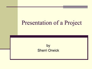 Presentation of a Project by Sherri Orwick 