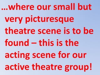 …where our small but
very picturesque
theatre scene is to be
found – this is the
acting scene for our
active theatre group!
 