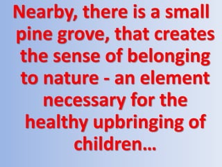 Nearby, there is a small
pine grove, that creates
the sense of belonging
to nature - an element
necessary for the
healthy upbringing of
children…
 