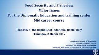 Food Security and Fisheries:
Major issues
For the Diplomatic Education and training center
Mid career course
Embassy of the Republic of Indonesia, Rome, Italy
Thursday, 2 March 2017
Presentation by Árni M. Mathiesen
Assistant Director-General
Fisheries and Aquaculture Department
Food and Agriculture Organization of the United Nations
 