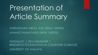 Presentation of 
Article Summary 
NURHAZMAN ABDUL AZIZ (WHA 140004) 
AHMAD FAHMI FAIZA (WHA 140005) 
WXGX6101 | 2014 SEMESTER 1 
RESEARCH FOUNDATION IN COMPUTER SCIENCES 
UNIVERSITY OF MALAYA 
 