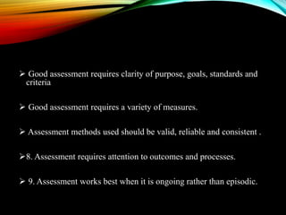  Good assessment requires clarity of purpose, goals, standards and
criteria
 Good assessment requires a variety of measures.
 Assessment methods used should be valid, reliable and consistent .
8. Assessment requires attention to outcomes and processes.
 9. Assessment works best when it is ongoing rather than episodic.
 