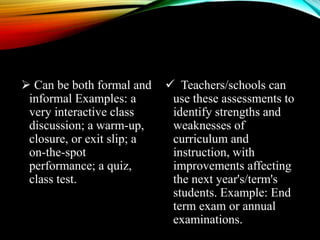  Can be both formal and
informal Examples: a
very interactive class
discussion; a warm-up,
closure, or exit slip; a
on-the-spot
performance; a quiz,
class test.
 Teachers/schools can
use these assessments to
identify strengths and
weaknesses of
curriculum and
instruction, with
improvements affecting
the next year's/term's
students. Example: End
term exam or annual
examinations.
 
