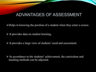 ADVANTAGES OF ASSESSMENT
Helps in knowing the position of a student when they enter a course.
 It provides data on student learning.
 It provides a large view of students’ need and assessment.
 In accordance to the students’ achievement, the curriculum and
teaching methods can be adjusted.
 