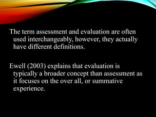 The term assessment and evaluation are often
used interchangeably, however, they actually
have different definitions.
Ewell (2003) explains that evaluation is
typically a broader concept than assessment as
it focuses on the over all, or summative
experience.
 
