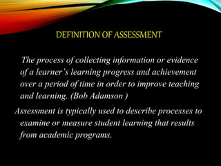 DEFINITION OF ASSESSMENT
The process of collecting information or evidence
of a learner’s learning progress and achievement
over a period of time in order to improve teaching
and learning. (Bob Adamson )
Assessment is typically used to describe processes to
examine or measure student learning that results
from academic programs.
 