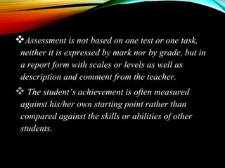 Assessment is not based on one test or one task,
neither it is expressed by mark nor by grade, but in
a report form with scales or levels as well as
description and comment from the teacher.
 The student’s achievement is often measured
against his/her own starting point rather than
compared against the skills or abilities of other
students.
 