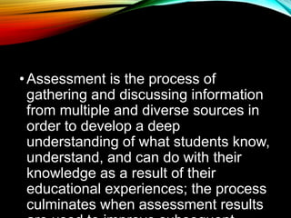 •Assessment is the process of
gathering and discussing information
from multiple and diverse sources in
order to develop a deep
understanding of what students know,
understand, and can do with their
knowledge as a result of their
educational experiences; the process
culminates when assessment results
 