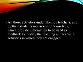 • All those activities undertaken by teachers, and
by their students in assessing themselves,
which provide information to be used as
feedback to modify the teaching and learning
activities in which they are engaged .
 