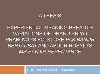 A THESIS
EXPERIENTIAL MEANING BREADTH
VARIATIONS OF DHANU PRIYO
PRABOWO’S FOLKLORE PAK BANJIR
BERTAUBAT AND ABDUR ROSYID’S
MR.BANJIR REPENTANCE
NUR YAHYA / NIM: 10340003
 