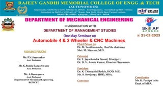 @ 21-02-2023
RESOURCEPERSONS
Chief Patron (s)
Dr. M. Santhiramudu, Hon’ble chairman
Shri. M. Sivaram, M.D.
Patron(s)
Dr. T. Jayachandra Prasad, Principal .
Dr. D. V. Ashok Kumar, Director Placements.
President
Dr. K. Thirupathi Reddy, HOD, M.E.
Ms. S. Sowjanya, HOD, MBA.
Convener
One-day Seminar on
Automobile 4 & 2 Wheeler & CNC Machines
Mr. P.V. Jayasankar
Asst. Professor,
Mr. G.Pandu Ranga Swamy
Asst. Professor,
Mr. A.Gousepeera
Asst. Professor,
Department Of Mechanical Engineering,
RGMCET.
IN ASSOCIATION WITH
DEPARTMENT OF MANAGEMENT STUDIES
Coordinator
Ms. K. Pushpa latha
Dept. of MBA.
 