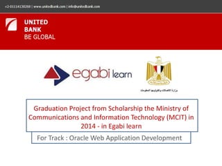 Graduation Project from Scholarship the Ministry of 
Communications and Information Technology (MCIT) in 
2014 - in Egabi learn 
For Track : Oracle Web Application Development 
 