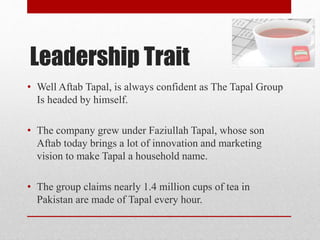 Leadership Trait
• Well Aftab Tapal, is always confident as The Tapal Group
Is headed by himself.
• The company grew under Faziullah Tapal, whose son
Aftab today brings a lot of innovation and marketing
vision to make Tapal a household name.
• The group claims nearly 1.4 million cups of tea in
Pakistan are made of Tapal every hour.
 