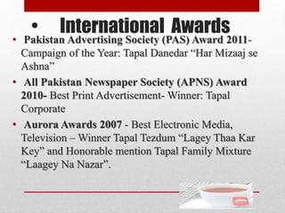 • International Awards
• Pakistan Advertising Society (PAS) Award 2011-
Campaign of the Year: Tapal Danedar “Har Mizaaj se
Ashna”
• All Pakistan Newspaper Society (APNS) Award
2010- Best Print Advertisement- Winner: Tapal
Corporate
• Aurora Awards 2007 - Best Electronic Media,
Television – Winner Tapal Tezdum “Lagey Thaa Kar
Key” and Honorable mention Tapal Family Mixture
“Laagey Na Nazar”.
 