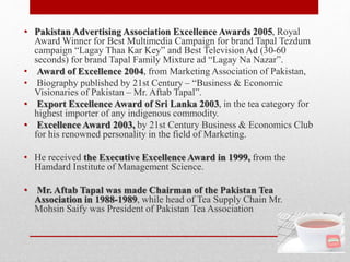 • Pakistan Advertising Association Excellence Awards 2005, Royal
Award Winner for Best Multimedia Campaign for brand Tapal Tezdum
campaign “Lagay Thaa Kar Key” and Best Television Ad (30-60
seconds) for brand Tapal Family Mixture ad “Lagay Na Nazar”.
• Award of Excellence 2004, from Marketing Association of Pakistan,
• Biography published by 21st Century – “Business & Economic
Visionaries of Pakistan – Mr. Aftab Tapal”.
• Export Excellence Award of Sri Lanka 2003, in the tea category for
highest importer of any indigenous commodity.
• Excellence Award 2003, by 21st Century Business & Economics Club
for his renowned personality in the field of Marketing.
• He received the Executive Excellence Award in 1999, from the
Hamdard Institute of Management Science.
• Mr. Aftab Tapal was made Chairman of the Pakistan Tea
Association in 1988-1989, while head of Tea Supply Chain Mr.
Mohsin Saify was President of Pakistan Tea Association
 