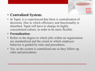 • Centralized System:
• In Tapal, it is experienced that there is centralization of
decisions. Due to which efficiency and functionality is
disturbed. Tapal will have to change its highly
concentrated culture, in order to be more flexible.
• Formalization:
• Refers to the degree to which jobs within an organization
are standardized and the extent to which employee
behavior is guided by rules and procedures.
• Yes, as the system is centralized one so they follow up
rules and procedures.
 