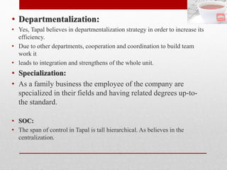 • Departmentalization:
• Yes, Tapal believes in departmentalization strategy in order to increase its
efficiency.
• Due to other departments, cooperation and coordination to build team
work it
• leads to integration and strengthens of the whole unit.
• Specialization:
• As a family business the employee of the company are
specialized in their fields and having related degrees up-to-
the standard.
• SOC:
• The span of control in Tapal is tall hierarchical. As believes in the
centralization.
 