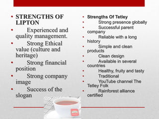 • STRENGTHS OF
LIPTON
• Experienced and
quality management.
• Strong Ethical
value (culture and
heritage)
• Strong financial
position
• Strong company
image
• Success of the
slogan
• Strengths Of Tetley
• Strong presence globally
• Successful parent
company
• Reliable with a long
history
• Simple and clean
products
• Clean design
• Available in several
countries
• Healthy, fruity and tasty
• Traditional
• YouTube channel The
Tetley Folk
• Rainforest alliance
certified
 