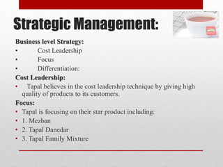 Strategic Management:
Business level Strategy:
• Cost Leadership
• Focus
• Differentiation:
Cost Leadership:
• Tapal believes in the cost leadership technique by giving high
quality of products to its customers.
Focus:
• Tapal is focusing on their star product including:
• 1. Mezban
• 2. Tapal Danedar
• 3. Tapal Family Mixture
 