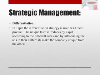 Strategic Management:
• Differentiation:
• In Tapal the differentiation strategy is used w.r.t their
product. The unique taste introduces by Tapal
according to the different areas and by introducing the
ads in their culture its make the company unique from
the others.
 
