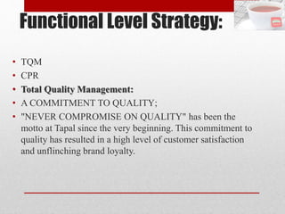 Functional Level Strategy:
• TQM
• CPR
• Total Quality Management:
• A COMMITMENT TO QUALITY;
• "NEVER COMPROMISE ON QUALITY" has been the
motto at Tapal since the very beginning. This commitment to
quality has resulted in a high level of customer satisfaction
and unflinching brand loyalty.
 