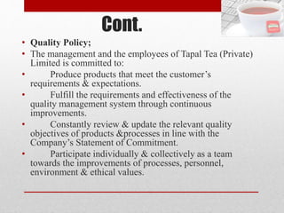 Cont.
• Quality Policy;
• The management and the employees of Tapal Tea (Private)
Limited is committed to:
• Produce products that meet the customer’s
requirements & expectations.
• Fulfill the requirements and effectiveness of the
quality management system through continuous
improvements.
• Constantly review & update the relevant quality
objectives of products &processes in line with the
Company’s Statement of Commitment.
• Participate individually & collectively as a team
towards the improvements of processes, personnel,
environment & ethical values.
 