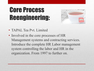Core Process
Reengineering:
• TAPAL Tea Pvt. Limited
• Involved in the core processes of HR
Management systems and contracting services.
Introduce the complete HR Labor management
system controlling the labor and HR in the
organization. From 1997 to further on.
 