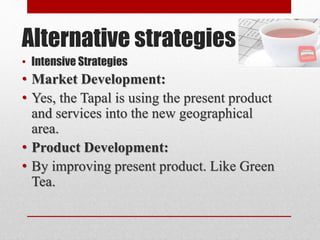 Alternative strategies
• Intensive Strategies
• Market Development:
• Yes, the Tapal is using the present product
and services into the new geographical
area.
• Product Development:
• By improving present product. Like Green
Tea.
 