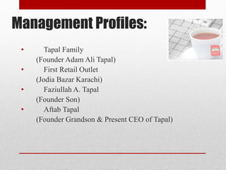 Management Profiles:
• Tapal Family
(Founder Adam Ali Tapal)
• First Retail Outlet
(Jodia Bazar Karachi)
• Faziullah A. Tapal
(Founder Son)
• Aftab Tapal
(Founder Grandson & Present CEO of Tapal)
 