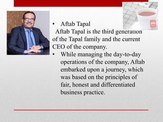 • Aftab Tapal
Aftab Tapal is the third generation
of the Tapal family and the current
CEO of the company.
• While managing the day-to-day
operations of the company, Aftab
embarked upon a journey, which
was based on the principles of
fair, honest and differentiated
business practice.
 